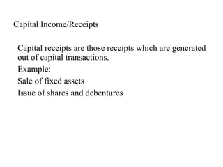Capital Income/Receipts
Capital receipts are those receipts which are generated
out of capital transactions.
Example:
Sale of fixed assets
Issue of shares and debentures
 