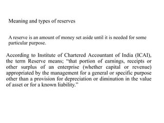 Meaning and types of reserves
A reserve is an amount of money set aside until it is needed for some
particular purpose.
According to Institute of Chartered Accountant of India (ICAI),
the term Reserve means; “that portion of earnings, receipts or
other surplus of an enterprise (whether capital or revenue)
appropriated by the management for a general or specific purpose
other than a provision for depreciation or diminution in the value
of asset or for a known liability.”
 