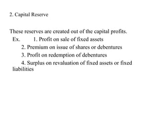 2. Capital Reserve
These reserves are created out of the capital profits.
Ex. 1. Profit on sale of fixed assets
2. Premium on issue of shares or debentures
3. Profit on redemption of debentures
4. Surplus on revaluation of fixed assets or fixed
liabilities
 