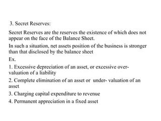 3. Secret Reserves:
Secret Reserves are the reserves the existence of which does not
appear on the face of the Balance Sheet.
In such a situation, net assets position of the business is stronger
than that disclosed by the balance sheet
Ex.
1. Excessive depreciation of an asset, or excessive over-
valuation of a liability
2. Complete elimination of an asset or under- valuation of an
asset
3. Charging capital expenditure to revenue
4. Permanent appreciation in a fixed asset
 