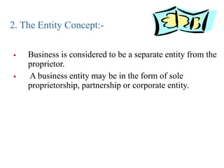 2. The Entity Concept:-
 Business is considered to be a separate entity from the
proprietor.
 A business entity may be in the form of sole
proprietorship, partnership or corporate entity.
 