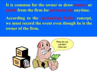 It is common for the owner to draw money or
goods from the firm for personal use anytime.
According to the Accounting Entity concept,
we must record the event even though he is the
owner of the firm.
What do you
call this?
Click me!
 