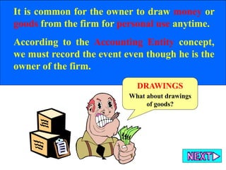 It is common for the owner to draw money or
goods from the firm for personal use anytime.
According to the Accounting Entity concept,
we must record the event even though he is the
owner of the firm.
DRAWINGS
What about drawings
of goods?
 