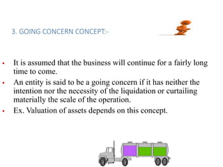 3. GOING CONCERN CONCEPT:-
 It is assumed that the business will continue for a fairly long
time to come.
 An entity is said to be a going concern if it has neither the
intention nor the necessity of the liquidation or curtailing
materially the scale of the operation.
 Ex. Valuation of assets depends on this concept.
 