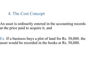 4. The Cost Concept
An asset is ordinarily entered in the accounting records
at the price paid to acquire it, and
Ex. If a business buys a plot of land for Rs. 50,000. the
asset would be recorded in the books at Rs. 50,000.
 
