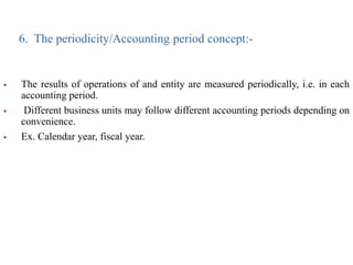 6. The periodicity/Accounting period concept:-
 The results of operations of and entity are measured periodically, i.e. in each
accounting period.
 Different business units may follow different accounting periods depending on
convenience.
 Ex. Calendar year, fiscal year.
 