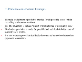7. Prudence/conservatism Concept:-
 The rule ‘anticipate no profit but provide for all possible losses’ while
recording business transactions.
 Ex. The inventory is valued ‘at cost or market price whichever is less.’
 Similarly a provision is made for possible bad and doubtful debts out of
current year’s profits.
 But not to create provision for likely discounts to be received earned on
payments to creditors.
 