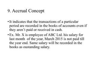 9. Accrual Concept
•It indicates that the transactions of a particular
period are recorded in the books of accounts even if
they aren’t paid or received in cash.
•Ex. Mr. X is employee of ABC Ltd. his salary for
last month of the year, March 2015 is not paid till
the year end. Same salary will be recorded in the
books as oustanding salary.
 