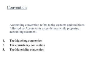 Convention
Accounting convention refers to the customs and traditions
followed by Accountants as guidelines while preparing
accounting statement
1. The Matching convention
2. The consistency convention
3. The Materiality convention
 