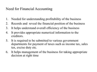 Need for Financial Accounting
1. Needed for understanding profitability of the business
2. Records and reveal the financial position of the business
3. It helps understand overall efficiency of the business
4. It provides appropriate numerical information to the
creditors.
5. It is required to be submitted to various government
departments for payment of taxes such as income tax, sales
tax, excise duty etc.
6. It helps management of the business for taking appropriate
decision at right time
 