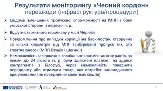 Результати моніторингу «Чесний кордон»
перешкоди (інфраструктура/процедури)
 Свідоме зменшення пропускної спроможності на МПП з боку
угорської сторони з вересня п. р.
 Відсутність митного терміналу у місті Чернігів
 Повідомлення про випадки корупції на блок-постах, створених
за кілька кілометрів від МПП (вибірковий пропуск тих, хто
сплатив внесок (МПП Грушів і Шегині))
 Неможливість завершення зовнішньоекономічних контрактів, за
якими до 24 лютого п. р. були здійснені платежі на адресу
контрагентів з Білорусі, через неможливість повернути
передплату або отримати товар, що потребує законодавчого
врегулювання (не повернення валютних коштів)
25
 