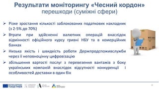 Результати моніторингу «Чесний кордон»
перешкоди (суміжні сфери)
 Різке зростання кількості заблокованих податкових накладних
(з 2-5% до 70%)
 Втрати при здійсненні валютних операцій внаслідок
відмінності офіційного курсу гривні НБУ та в комерційних
банках
 Низька якість і швидкість роботи Держпродспоживслужби
через її неповноцінну цифровізацію
 збільшення вартості послуг з перевезення вантажів з боку
українських компаній внаслідок відсутності конкуренції і
особливостей доставки в один бік
26
 