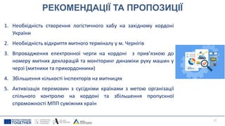РЕКОМЕНДАЦІЇ ТА ПРОПОЗИЦІЇ
1. Необхідність створення логістичного хабу на західному кордоні
України
2. Необхідність відкриття митного терміналу у м. Чернігів
3. Впровадження електронної черги на кордоні з прив’язкою до
номеру митних декларацій та моніторинг динаміки руху машин у
черзі (митники та прикордонники)
4. Збільшення кількості інспекторів на митницях
5. Активізація перемовин з сусідніми країнами з метою організації
спільного контролю на кордоні та збільшення пропускної
спроможності МПП суміжних країн
27
 