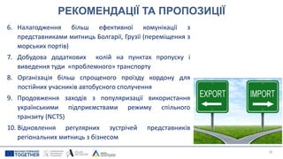 РЕКОМЕНДАЦІЇ ТА ПРОПОЗИЦІЇ
6. Налагодження більш ефективної комунікації з
представниками митниць Болгарії, Грузії (переміщення з
морських портів)
7. Добудова додаткових колій на пунктах пропуску і
виведення туди «проблемного» транспорту
8. Організація більш спрощеного проїзду кордону для
постійних учасників автобусного сполучення
9. Продовження заходів з популяризації використання
українськими підприємствами режиму спільного
транзиту (NCTS)
10. Відновлення регулярних зустрічей представників
регіональних митниць з бізнесом
28
 