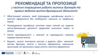 РЕКОМЕНДАЦІЇ ТА ПРОПОЗИЦІЇ
у частині покращення роботи митних брокерів та
правил ведення митно-брокерської діяльності
 Обов`язковий екзамен, який підтверджує кваліфікацію агентів з
митного оформлення без необхідності навчання на профільних
курсах
 Підтвердження кваліфікації агентами через певний час ведення
митно-брокерської діяльності (додатково визначити термін та
умови)
 Зняття відповідальності з компанії за індивідуальні помилки
окремих митних агентів
 Відкриті, сучасні електронні реєстри у додатку «Дія»: компаній-
митних брокерів, агентів з митного оформлення, навчальних
організацій, які пропонують курси агентів з митного оформлення
29
 
