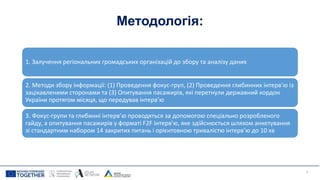 Методологія:
1. Залучення регіональних громадських організацій до збору та аналізу даних
2. Методи збору інформації: (1) Проведення фокус-груп, (2) Проведення глибинних інтерв’ю із
зацікавленими сторонами та (3) Опитування пасажирів, які перетнули державний кордон
України протягом місяця, що передував інтерв’ю
3. Фокус-групи та глибинні інтерв’ю проводяться за допомогою спеціально розробленого
гайду, а опитування пасажирів у форматі F2F інтерв'ю, яке здійснюється шляхом анкетування
зі стандартним набором 14 закритих питань і орієнтовною тривалістю інтерв’ю до 10 хв
3
 