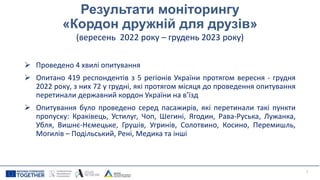Результати моніторингу
«Кордон дружній для друзів»
(вересень 2022 року – грудень 2023 року)
 Проведено 4 хвилі опитування
 Опитано 419 респондентів з 5 регіонів України протягом вересня - грудня
2022 року, з них 72 у грудні, які протягом місяця до проведення опитування
перетинали державний кордон України на в’їзд
 Опитування було проведено серед пасажирів, які перетинали такі пункти
пропуску: Краківець, Устилуг, Чоп, Шегині, Ягодин, Рава-Руська, Лужанка,
Убля, Вишнє-Нємецьке, Грушів, Угринів, Солотвино, Косино, Перемишль,
Могилів – Подільський, Рені, Медика та інші
7
 