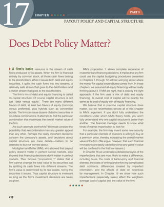 ● ● ● ● ●
confirming pages
418
◗ A firm’s basic resource is the stream of cash
flows produced by its assets. When the firm is financed
entirely by common stock, all those cash flows belong
to the stockholders. When it issues both debt and equity
securities, it splits the cash flows into two streams, a
relatively safe stream that goes to the debtholders and
a riskier stream that goes to the stockholders.
The firm’s mix of debt and equity financing is called
its capital structure. Of course capital structure is not
just “debt versus equity.” There are many different
flavors of debt, at least two flavors of equity (common
versus preferred), plus hybrids such as convertible
bonds. The firm can issue dozens of distinct securities in
countless combinations. It attempts to find the particular
combination that maximizes the overall market value of
the firm.
Are such attempts worthwhile? We must consider the
possibility that no combination has any greater appeal
than any other. Perhaps the really important decisions
concern the company’s assets, and decisions about
capital structure are mere details—matters to be
attended to but not worried about.
Modigliani and Miller (MM), who showed that payout
policy doesn’t matter in perfect capital markets, also
showed that financing decisions don’t matter in perfect
markets. Their famous “proposition 1” states that a
firm cannot change the total value of its securities just
by splitting its cash flows into different streams: The
firm’s value is determined by its real assets, not by the
securities it issues. Thus capital structure is irrelevant
as long as the firm’s investment decisions are taken
as given.
MM’s proposition 1 allows complete separation of
investment and financing decisions. It implies that any firm
could use the capital budgeting procedures presented
in Chapters 5 through 12 without worrying about where
the money for capital expenditures comes from. In those
chapters, we assumed all-equity financing without really
thinking about it. If MM are right, that is exactly the right
approach. If the firm uses a mix of debt and equity
financing, its overall cost of capital will be exactly the
same as its cost of equity with all-equity financing.
We believe that in practice capital structure does
matter, but we nevertheless devote all of this chapter
to MM’s argument. If you don’t fully understand the
conditions under which MM’s theory holds, you won’t
fully understand why one capital structure is better than
another. The financial manager needs to know what
kinds of market imperfection to look for.
For example, the firm may invent some new security
that a particular clientele of investors is willing to buy at
a premium price, thereby increasing the overall market
value of the firm. (We argue, however, that such financial
innovations are easily copied and that any gains in value
will be confined to the first few issuers.)
In Chapter 18 we undertake a detailed analysis of the
imperfections that are most likely to make a difference,
including taxes, the costs of bankruptcy and financial
distress, the costs of writing and enforcing complicated
debt contracts, differences created by imperfect
information, and the effects of debt on incentives
for management. In Chapter 19 we show how such
imperfections (especially taxes) affect the weighted-
average cost of capital and the value of the firm.
Does Debt Policy Matter?
17CHAPTER
PAYOUT POLICY AND CAPITAL STRUCTURE
PART 5
● ● ● ● ●
bre30735_ch17_418-439.indd 418bre30735_ch17_418-439.indd 418 12/8/09 2:30:15 PM12/8/09 2:30:15 PM
 