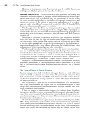 confirming pages
458 Part Five Payout Policy and Capital Structure
The moral of these examples is this: Do not think only about the probability that borrowing
will bring trouble. Think also of the value that may be lost if trouble comes.
Heartbreak Hotel for Enron? Enron was one of the most glamorous, fast-growing, and
(apparently) profitable companies of the 1990s. It played a lead role in the deregulation of
electric power markets, both in the United States and internationally. It invested in elec-
tric power generation and distribution, gas pipelines, telecommunications networks, and
various other ventures. It also built up an active energy trading business. At its peak the
aggregate market value of Enron’s common stock exceeded $60 billion. By the end of 2001,
Enron was in bankruptcy and its shares were worthless.
With hindsight we see that Enron was playing many of the games that we described
earlier in this section. It was borrowing aggressively and hiding the debt in “special purpose
entities” (SPEs). The SPEs also allowed it to pump up its reported earnings, playing for time
while making more and more risky investments. When the bubble burst, there was hardly
any value left.
The collapse of Enron didn’t really destroy $60 billion in value, because that $60 billion
wasn’t there in the first place. But there were genuine costs of financial distress. Let’s focus
on Enron’s energy trading business. That business was not as profitable as it appeared, but
it was nevertheless a valuable asset. It provided an important service for wholesale energy
customers and suppliers who wanted to buy or sell contracts that locked in the future prices
and quantities of electricity, natural gas, and other commodities.
What happened to this business when it became clear that Enron was in financial dis-
tress and probably headed for bankruptcy? It disappeared. Trading volume went to zero
immediately. None of its customers were willing to make a new trade with Enron, because
it was far from clear that Enron would be around to honor its side of the bargain. With no
trading volume, there was no trading business. As it turned out, Enron’s trading business
more resembled Fledgling Electronics than a tangible asset like Heartbreak Hotel.
The value of Enron’s trading business depended on Enron’s creditworthiness. The value
should have been protected by conservative financing. Most of the lost value can be traced
back to Enron’s aggressive borrowing. This loss of value was therefore a cost of financial
distress.
The Trade-off Theory of Capital Structure
Financial managers often think of the firm’s debt–equity decision as a trade-off between
interest tax shields and the costs of financial distress. Of course, there is controversy about
how valuable interest tax shields are and what kinds of financial trouble are most threaten-
ing, but these disagreements are only variations on a theme. Thus, Figure 18.2 illustrates
the debt–equity trade-off.
This trade-off theory of capital structure recognizes that target debt ratios may vary from
firm to firm. Companies with safe, tangible assets and plenty of taxable income to shield
ought to have high target ratios. Unprofitable companies with risky, intangible assets ought
to rely primarily on equity financing.
If there were no costs of adjusting capital structure, then each firm should always be at
its target debt ratio. However, there are costs, and therefore delays, in adjusting to the opti-
mum. Firms cannot immediately offset the random events that bump them away from their
capital structure targets, so we should see random differences in actual debt ratios among
firms having the same target debt ratio.
All in all, this trade-off theory of capital structure choice tells a comforting story. Unlike
MM’s theory, which seemed to say that firms should take on as much debt as possible, it
avoids extreme predictions and rationalizes moderate debt ratios. Also, if you ask financial
managers whether their firms have target debt ratios, they will usually say yes—although the
target is often specified not as a debt ratio but as a debt rating. For example, the firm might
bre30735_ch18_440-470.indd 458bre30735_ch18_440-470.indd 458 12/15/09 4:03:13 PM12/15/09 4:03:13 PM
 