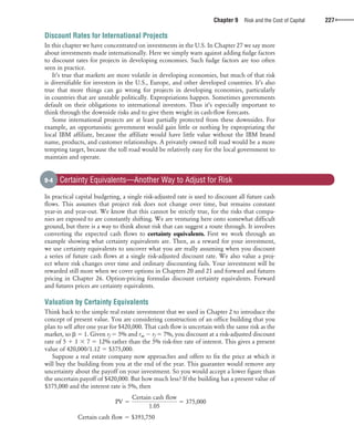 confirming pages
Chapter 9 Risk and the Cost of Capital 227
Discount Rates for International Projects
In this chapter we have concentrated on investments in the U.S. In Chapter 27 we say more
about investments made internationally. Here we simply warn against adding fudge factors
to discount rates for projects in developing economies. Such fudge factors are too often
seen in practice.
It’s true that markets are more volatile in developing economies, but much of that risk
is diversifiable for investors in the U.S., Europe, and other developed countries. It’s also
true that more things can go wrong for projects in developing economies, particularly
in countries that are unstable politically. Expropriations happen. Sometimes governments
default on their obligations to international investors. Thus it’s especially important to
think through the downside risks and to give them weight in cash-flow forecasts.
Some international projects are at least partially protected from these downsides. For
example, an opportunistic government would gain little or nothing by expropriating the
local IBM affiliate, because the affiliate would have little value without the IBM brand
name, products, and customer relationships. A privately owned toll road would be a more
tempting target, because the toll road would be relatively easy for the local government to
maintain and operate.
In practical capital budgeting, a single risk-adjusted rate is used to discount all future cash
flows. This assumes that project risk does not change over time, but remains constant
year-in and year-out. We know that this cannot be strictly true, for the risks that compa-
nies are exposed to are constantly shifting. We are venturing here onto somewhat difficult
ground, but there is a way to think about risk that can suggest a route through. It involves
converting the expected cash flows to certainty equivalents. First we work through an
example showing what certainty equivalents are. Then, as a reward for your investment,
we use certainty equivalents to uncover what you are really assuming when you discount
a series of future cash flows at a single risk-adjusted discount rate. We also value a proj-
ect where risk changes over time and ordinary discounting fails. Your investment will be
rewarded still more when we cover options in Chapters 20 and 21 and forward and futures
pricing in Chapter 26. Option-pricing formulas discount certainty equivalents. Forward
and futures prices are certainty equivalents.
Valuation by Certainty Equivalents
Think back to the simple real estate investment that we used in Chapter 2 to introduce the
concept of present value. You are considering construction of an office building that you
plan to sell after one year for $420,000. That cash flow is uncertain with the same risk as the
market, so ␤ ϭ 1. Given rf ϭ 5% and rm Ϫ rf ϭ 7%, you discount at a risk-adjusted discount
rate of 5 ϩ 1 ϫ 7 ϭ 12% rather than the 5% risk-free rate of interest. This gives a present
value of 420,000/1.12 ϭ $375,000.
Suppose a real estate company now approaches and offers to fix the price at which it
will buy the building from you at the end of the year. This guarantee would remove any
uncertainty about the payoff on your investment. So you would accept a lower figure than
the uncertain payoff of $420,000. But how much less? If the building has a present value of
$375,000 and the interest rate is 5%, then
PV 5
Certain cash flow
1.05
5 375,000
Certain cash flow 5 $393,750
9-4 Certainty Equivalents—Another Way to Adjust for Risk
bre30735_ch09_213-239.indd 227bre30735_ch09_213-239.indd 227 12/2/09 5:29:04 PM12/2/09 5:29:04 PM
 