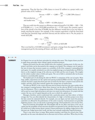 Visitusatwww.mhhe.com/bma
confirming pages
232 Part Two Risk
appropriate. Thus the firm has a 50% chance to invest $1 million in a project with a net
present value of $1.5 million:
Success S NPV 5 21,000 1
250
.10
5 11,500 150% chance2
Pilot production
and market tests
Failure S NPV 5 0 150% chance2
Thus we could view the project as offering an expected payoff of .5(1,500) ϩ .5(0) ϭ 750,
or $750,000, at t ϭ 1 on a $125,000 investment at t ϭ 0. Of course, the certainty equiva-
lent of the payoff is less than $750,000, but the difference would have to be very large to
justify rejecting the project. For example, if the certainty equivalent is half the forecasted
cash flow (an extremely large cash-flow haircut) and the risk-free rate is 7%, the project is
worth $225,500:
NPV 5 C0 1
CEQ1
1 1 r
5 2125 1
.517502
1.07
5 225.5, or $225,500
This is not bad for a $125,000 investment—and quite a change from the negative-NPV that
management got by discounting all future cash flows at 25%.
In Chapter 8 we set out the basic principles for valuing risky assets. This chapter shows you how
to apply those principles when valuing capital investment projects.
Suppose the project has the same market risk as the company’s existing assets. In this case, the
project cash flows can be discounted at the company cost of capital. The company cost of capital is
the rate of return that investors require on a portfolio of all of the company’s outstanding debt
and equity. It is usually calculated as an after-tax weighted-average cost of capital (after-tax WACC),
that is, as the weighted average of the after-tax cost of debt and the cost of equity. The weights
are the relative market values of debt and equity. The cost of debt is calculated after tax because
interest is a tax-deductible expense.
The hardest part of calculating the after-tax WACC is estimation of the cost of equity. Most
large, public corporations use the capital asset pricing model (CAPM) to do this. They generally
estimate the firm’s equity beta from past rates of return for the firm’s common stock and for the
market, and they check their estimate against the average beta of similar firms.
The after-tax WACC is the correct discount rate for projects that have the same market risk as
the company’s existing business. Many firms, however, use the after-tax WACC as the discount
rate for all projects. This is a dangerous procedure. If the procedure is followed strictly, the firm
will accept too many high-risk projects and reject too many low-risk projects. It is project risk that
counts: the true cost of capital depends on the use to which the capital is put.
Managers, therefore, need to understand why a particular project may have above- or below-
average risk. You can often identify the characteristics of a high- or low-beta project even when
the beta cannot be estimated directly. For example, you can figure out how much the project’s
cash flows are affected by the performance of the entire economy. Cyclical projects are generally
high-beta projects. You can also look at operating leverage. Fixed production costs increase beta.
Don’t be fooled by diversifiable risk. Diversifiable risks do not affect asset betas or the cost of
capital, but the possibility of bad outcomes should be incorporated in the cash-flow forecasts. Also
be careful not to offset worries about a project’s future performance by adding a fudge factor to the
discount rate. Fudge factors don’t work, and they may seriously undervalue long-lived projects.
There is one more fence to jump. Most projects produce cash flows for several years. Firms
generally use the same risk-adjusted rate to discount each of these cash flows. When they do this,
SUMMARY
● ● ● ● ●
bre30735_ch09_213-239.indd 232bre30735_ch09_213-239.indd 232 12/2/09 5:29:05 PM12/2/09 5:29:05 PM
 
