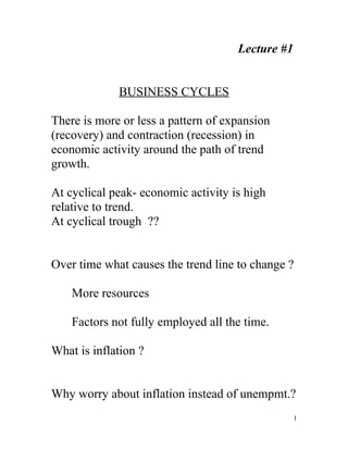 Lecture #1


             BUSINESS CYCLES

There is more or less a pattern of expansion
(recovery) and contraction (recession) in
economic activity around the path of trend
growth.

At cyclical peak- economic activity is high
relative to trend.
At cyclical trough ??


Over time what causes the trend line to change ?

    More resources

    Factors not fully employed all the time.

What is inflation ?


Why worry about inflation instead of unempmt.?
                                                  1
 