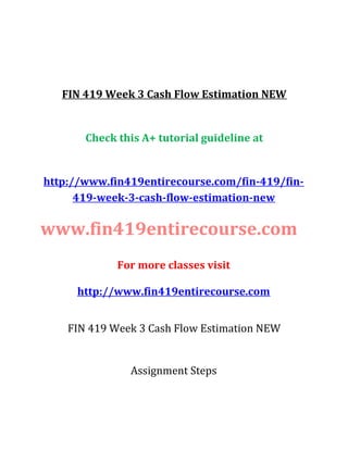 FIN 419 Week 3 Cash Flow Estimation NEW
Check this A+ tutorial guideline at
http://www.fin419entirecourse.com/fin-419/fin-
419-week-3-cash-flow-estimation-new
www.fin419entirecourse.com
For more classes visit
http://www.fin419entirecourse.com
FIN 419 Week 3 Cash Flow Estimation NEW
Assignment Steps
 
