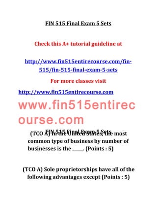 FIN 515 Final Exam 5 Sets
Check this A+ tutorial guideline at
http://www.fin515entirecourse.com/fin-
515/fin-515-final-exam-5-sets
For more classes visit
http://www.fin515entirecourse.com
www.fin515entirec
ourse.com
FIN 515 Final Exam 5 Sets(TCO A) In the United States, the most
common type of business by number of
businesses is the _____. (Points : 5)
(TCO A) Sole proprietorships have all of the
following advantages except (Points : 5)
 