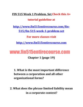 FIN 515 Week 1 Problem. Set Check this A+
tutorial guideline at
http://www.fin515entirecourse.com/fin-
515/fin-515-week-1-problem-set
For more classes visit
http://www.fin515entirecourse.com
www.fin515entirecourse.com
Chapter 1 (page 19)
1. What is the most important difference
between a corporation and all other
organizational forms?
2. What does the phrase limited liability mean
in a corporate context?
 