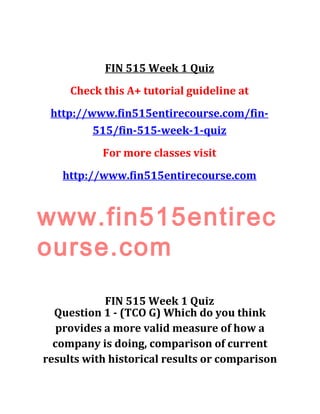 FIN 515 Week 1 Quiz
Check this A+ tutorial guideline at
http://www.fin515entirecourse.com/fin-
515/fin-515-week-1-quiz
For more classes visit
http://www.fin515entirecourse.com
www.fin515entirec
ourse.com
FIN 515 Week 1 Quiz
Question 1 - (TCO G) Which do you think
provides a more valid measure of how a
company is doing, comparison of current
results with historical results or comparison
 