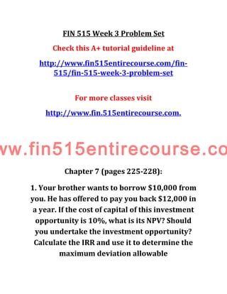 FIN 515 Week 3 Problem Set
Check this A+ tutorial guideline at
http://www.fin515entirecourse.com/fin-
515/fin-515-week-3-problem-set
For more classes visit
http://www.fin.515entirecourse.com.
ww.fin515entirecourse.co
Chapter 7 (pages 225-228):
1. Your brother wants to borrow $10,000 from
you. He has offered to pay you back $12,000 in
a year. If the cost of capital of this investment
opportunity is 10%, what is its NPV? Should
you undertake the investment opportunity?
Calculate the IRR and use it to determine the
maximum deviation allowable
 
