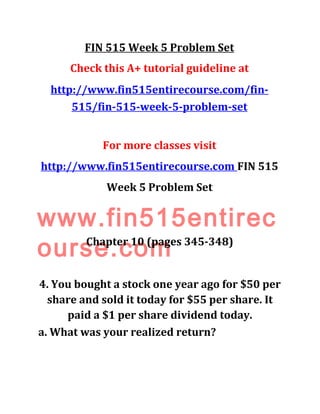 FIN 515 Week 5 Problem Set
Check this A+ tutorial guideline at
http://www.fin515entirecourse.com/fin-
515/fin-515-week-5-problem-set
For more classes visit
http://www.fin515entirecourse.com FIN 515
Week 5 Problem Set
www.fin515entirec
ourse.comChapter 10 (pages 345-348)
4. You bought a stock one year ago for $50 per
share and sold it today for $55 per share. It
paid a $1 per share dividend today.
a. What was your realized return?
 