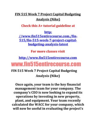 FIN 515 Week 7 Project Capital Budgeting
Analysis (Nike)
Check this A+ tutorial guideline at
http:
//www.fin515entirecourse.com./fin-
515/fin-515-week-7-project-capital-
budgeting-analysis-latest
For more classes visit
http://www.fin515entirecourse.com
www.fin515entirecourse.com
FIN 515 Week 7 Project Capital Budgeting
Analysis (Nike)
Once again, your team is the key financial
management team for your company. The
company's CEO is now looking to expand its
operations by investing in new property,
plant, and equipment. Your team recently
calculated the WACC for your company, which
will now be useful in evaluating the project's
 