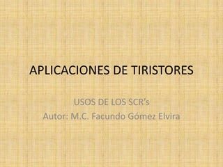 APLICACIONES DE TIRISTORES

         USOS DE LOS SCR’s
  Autor: M.C. Facundo Gómez Elvira
 