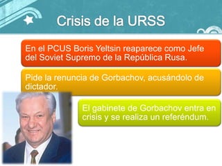 En el PCUS Boris Yeltsin reaparece como Jefe
del Soviet Supremo de la República Rusa.

Pide la renuncia de Gorbachov, acusándolo de
dictador.

              El gabinete de Gorbachov entra en
              crisis y se realiza un referéndum.
 