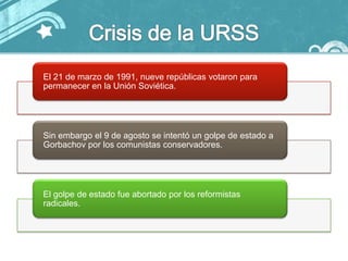 El 21 de marzo de 1991, nueve repúblicas votaron para
permanecer en la Unión Soviética.




Sin embargo el 9 de agosto se intentó un golpe de estado a
Gorbachov por los comunistas conservadores.




El golpe de estado fue abortado por los reformistas
radicales.
 