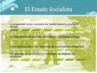 La propiedad común, era para los bolcheviques la propiedad
estatal.


Al desaparecer el estado se convertía en «propiedad pública».


Lenin hablaba sobre una «sociedad de cooperadores civilizados»

Sin embargo no se rectificó la concepción del régimen de
propiedad.
 