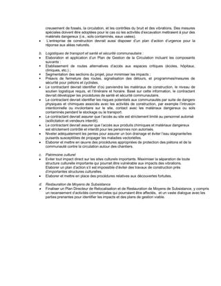 creusement de fossés, la circulation, et les contrôles du bruit et des vibrations. Des mesures
spéciales doivent être adoptées pour le cas où les activités d’excavation mettraient à jour des
matériels dangereux (i.e., sols contaminés, eaux usées).
• L’entreprise de construction devrait aussi disposer d’un plan d’action d’urgence pour la
réponse aux aléas naturels.
b. Logistiques de transport et santé et sécurité communautaire :
• Elaboration et application d’un Plan de Gestion de la Circulation incluant les composants
suivants :
▪ Etablissement de routes alternatives d’accès aux espaces critiques (écoles, hôpitaux,
cliniques, etc.) ;
▪ Segmentation des sections du projet, pour minimiser les impacts ;
▪ Préavis de fermeture des routes, signalisation des détours, et programmes/mesures de
sécurité pour piétons et cyclistes.
• Le contractant devrait identifier d’où parviendra les matériaux de construction, le niveau de
soutien logistique requis, et l’itinéraire et horaire. Basé sur cette information, le contractant
devrait développer les procédures de santé et sécurité communautaire.
• Le contractant devrait identifier les risques potentiels aux communautés par suite de dangers
physiques et chimiques associés avec les activités de construction, par exemple l’intrusion
intentionnelle ou involontaire sur le site, contact avec les matériaux dangereux ou sols
contaminés pendant le stockage ou le transport.
• Le contractant devrait assurer que l’accès au site est strictement limité au personnel autorisé
(sollicitation et vendeurs interdit).
• Le contractant devrait assurer que l’accès aux produits chimiques et matériaux dangereux
est strictement contrôlé et interdit pour les personnes non autorisés.
• Niveler adéquatement les pentes pour assurer un bon drainage et éviter l’eau stagnante/les
puisards susceptibles de propager les maladies vectorielles.
• Elaborer et mettre en œuvre des procédures appropriées de protection des piétons et de la
communauté contre la circulation autour des chantiers.
c. Patrimoine culturel
• Eviter tout impact direct sur les sites culturels importants. Maximiser la séparation de toute
structure culturelle importante qui pourrait être vulnérable aux impacts des vibrations.
Elaborer un plan d’action s’il est impossible d’éviter des travaux de construction près
d’importantes structures culturelles.
• Elaborer et mettre en place des procédures relatives aux découvertes fortuites.
d. Restauration de Moyens de Subsistance
• Finaliser un Plan Directeur de Relocalisation et de Restauration de Moyens de Subsistance, y compris
un recensement d’activités commerciales qui pourraient être affectés, et un vaste dialogue avec les
parties prenantes pour identifier les impacts et des plans de gestion viable.
 