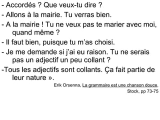 - Accordés ? Que veux-tu dire ? - Allons à la mairie. Tu verras bien. - A la mairie ! Tu ne veux pas te marier avec moi, quand même ? - Il faut bien, puisque tu m’as choisi. - Je me demande si j’ai eu raison. Tu ne serais pas un adjectif un peu collant ? -Tous les adjectifs sont collants. Ça fait partie de leur nature ». Erik Orsenna,  La grammaire est une chanson douce , Stock, pp 73-75 