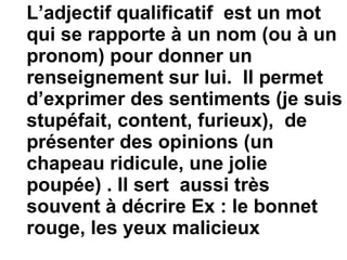 L’adjectif qualificatif  est un mot qui se rapporte à un nom (ou à un pronom) pour donner un renseignement sur lui.  Il permet d’exprimer des sentiments (je suis stupéfait, content, furieux),  de présenter des opinions (un chapeau ridicule, une jolie poupée) . Il sert  aussi très souvent à décrire Ex : le bonnet rouge, les yeux malicieux 