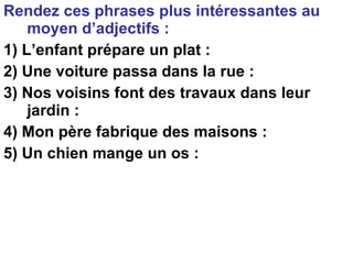 Rendez ces phrases plus intéressantes au moyen d’adjectifs : 1) L’enfant prépare un plat :  2) Une voiture passa dans la rue : 3) Nos voisins font des travaux dans leur jardin : 4) Mon père fabrique des maisons : 5) Un chien mange un os : 