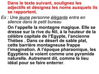 Dans le texte suivant, soulignez les adjectifs et désignez les noms auxquels ils se rapportent. Ex : Une  jeune  personne  élégante  entra en silence dans le petit bureau On l’appelle la montagne magique. Elle se dresse sur la rive du Nil, à la hauteur de la célèbre capitale de l’Egypte, l’ancienne Thèbes . Dans ce désert de sable plat, cette barrière montagneuse frappe l’imagination. A l’époque pharaonique, les Egyptiens la voient comme une pyramide naturelle. Autrement dit, comme le lieu idéal pour se faire enterrer .  