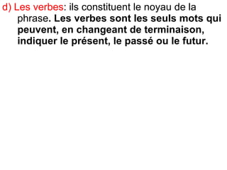 d) Les verbes : ils constituent le noyau de la phrase . Les verbes sont les seuls mots qui peuvent, en changeant de terminaison, indiquer le présent, le passé ou le futur.   
