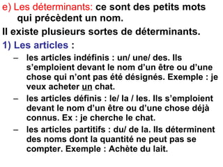 e) Les déterminants:   ce sont des petits mots qui précèdent un nom. Il existe plusieurs sortes de déterminants. 1) Les articles  : les articles indéfinis : un/ une/ des. Ils s’emploient devant le nom d’un être ou d’une chose qui n’ont pas été désignés. Exemple : je veux acheter  un  chat. les articles définis : le/ la / les. Ils s’emploient devant le nom d’un être ou d’une chose déjà connus. Ex : je cherche le chat. les articles partitifs : du/ de la. Ils déterminent des noms dont la quantité ne peut pas se compter. Exemple : Achète du lait. 