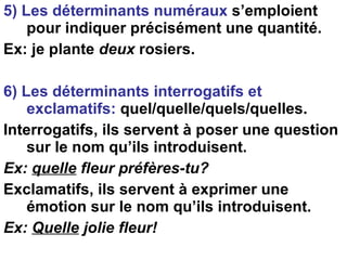 5) Les déterminants numéraux  s’emploient pour indiquer précisément une quantité. Ex: je plante  deux  rosiers. 6) Les déterminants interrogatifs et exclamatifs:  quel/quelle/quels/quelles. Interrogatifs, ils servent à poser une question sur le nom qu’ils introduisent. Ex:  quelle  fleur préfères-tu? Exclamatifs, ils servent à exprimer une émotion sur le nom qu’ils introduisent. Ex:  Quelle  jolie fleur! 