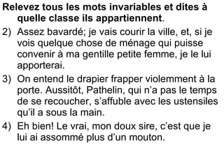 Relevez tous les mots invariables et dites à quelle classe ils appartiennent .  Assez bavardé; je vais courir la ville, et, si je vois quelque chose de ménage qui puisse convenir à ma gentille petite femme, je le lui apporterai. On entend le drapier frapper violemment à la porte. Aussitôt, Pathelin, qui n’a pas le temps de se recoucher, s’affuble avec les ustensiles qu’il a sous la main. Eh bien! Le vrai, mon doux sire, c’est que je lui ai assommé plus d’un mouton. 