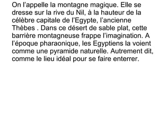 On l’appelle la montagne magique. Elle se dresse sur la rive du Nil, à la hauteur de la célèbre capitale de l’Egypte, l’ancienne Thèbes . Dans ce désert de sable plat, cette barrière montagneuse frappe l’imagination. A l’époque pharaonique, les Egyptiens la voient comme une pyramide naturelle. Autrement dit, comme le lieu idéal pour se faire enterrer.  
