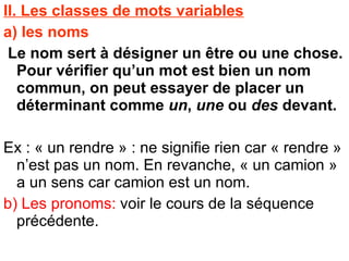 II. Les classes de mots variables a) les noms  Le nom sert à désigner un être ou une chose. Pour vérifier qu’un mot est bien un nom commun, on peut essayer de placer un déterminant comme  un ,  une  ou  des  devant. Ex : « un rendre » : ne signifie rien car « rendre » n’est pas un nom. En revanche, « un camion » a un sens car camion est un nom. b) Les pronoms:  voir le cours de la séquence précédente. 