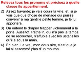 Relevez tous  les pronoms  et précisez à quelle classe ils appartiennent .  Assez bavardé; je vais courir la ville, et, si je vois quelque chose de ménage qui puisse convenir à ma gentille petite femme, je le lui apporterai. On entend le drapier frapper violemment à la porte. Aussitôt, Pathelin, qui n’a pas le temps de se recoucher, s’affuble avec les ustensiles qu’il a sous la main. Eh bien! Le vrai, mon doux sire, c’est que je lui ai assommé plus d’un mouton. 