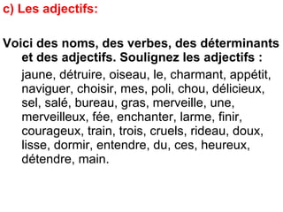 c) Les adjectifs:  Voici des noms, des verbes, des déterminants et des adjectifs. Soulignez les adjectifs : jaune, détruire, oiseau, le, charmant, appétit, naviguer, choisir, mes, poli, chou, délicieux, sel, salé, bureau, gras, merveille, une, merveilleux, fée, enchanter, larme, finir, courageux, train, trois, cruels, rideau, doux, lisse, dormir, entendre, du, ces, heureux, détendre, main. 